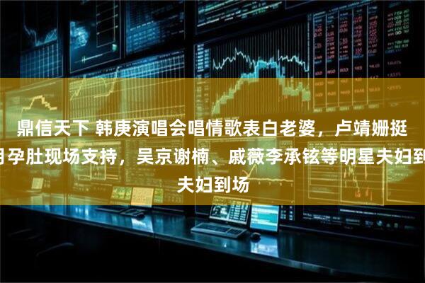 鼎信天下 韩庚演唱会唱情歌表白老婆，卢靖姗挺7月孕肚现场支持，吴京谢楠、戚薇李承铉等明星夫妇到场
