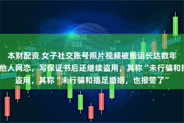 本财配资 女子社交账号照片视频被搬运长达数年，盗用者伪造身份与他人网恋，写保证书后还继续盗用，其称“未行骗和插足婚姻，也报警了”
