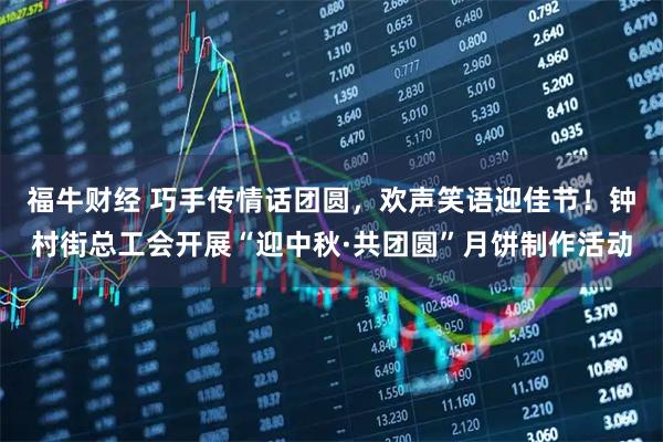 福牛财经 巧手传情话团圆，欢声笑语迎佳节！钟村街总工会开展“迎中秋·共团圆”月饼制作活动