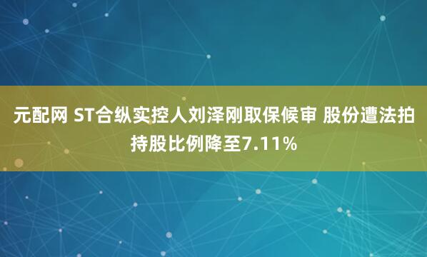 元配网 ST合纵实控人刘泽刚取保候审 股份遭法拍持股比例降至7.11%