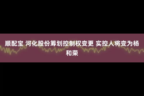顺配宝 河化股份筹划控制权变更 实控人将变为杨和荣