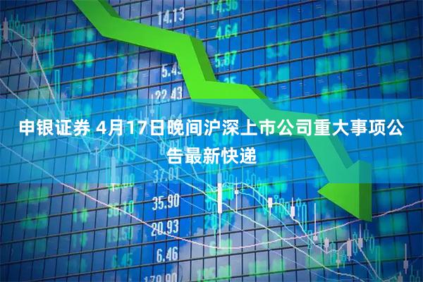 申银证券 4月17日晚间沪深上市公司重大事项公告最新快递