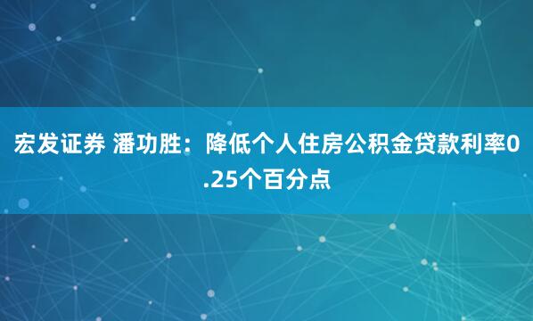 宏发证券 潘功胜：降低个人住房公积金贷款利率0.25个百分点