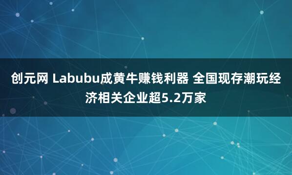 创元网 Labubu成黄牛赚钱利器 全国现存潮玩经济相关企业超5.2万家