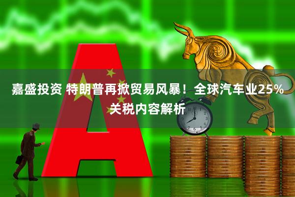 嘉盛投资 特朗普再掀贸易风暴！全球汽车业25%关税内容解析