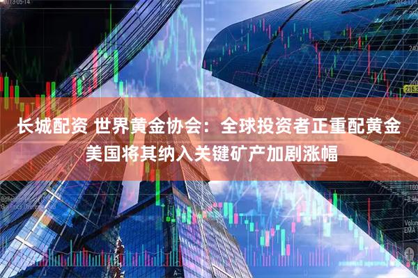 长城配资 世界黄金协会：全球投资者正重配黄金 美国将其纳入关键矿产加剧涨幅