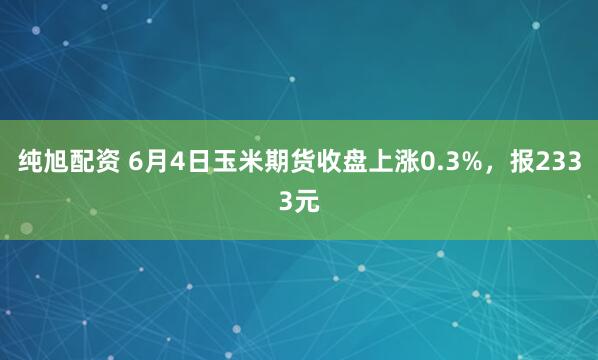 纯旭配资 6月4日玉米期货收盘上涨0.3%，报2333元