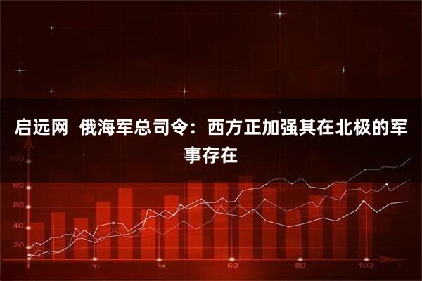 启远网  俄海军总司令：西方正加强其在北极的军事存在