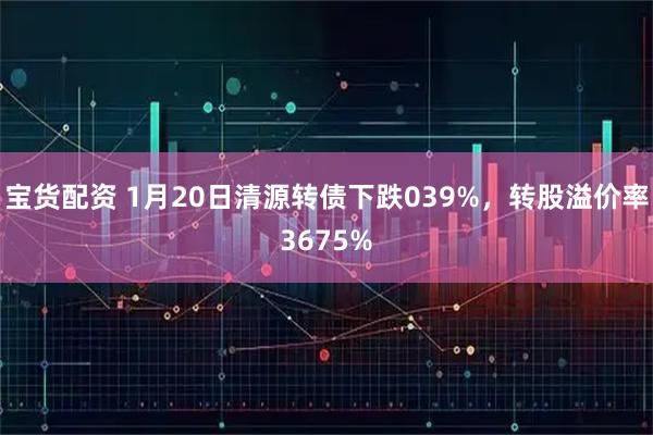 宝货配资 1月20日清源转债下跌039%，转股溢价率3675%