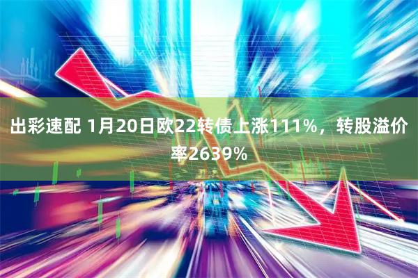 出彩速配 1月20日欧22转债上涨111%，转股溢价率2639%