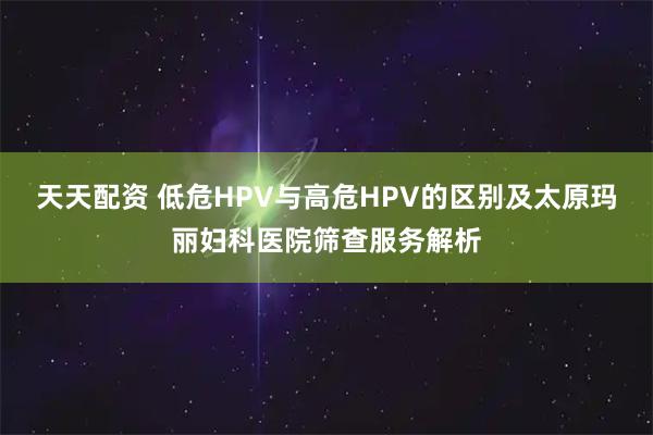 天天配资 低危HPV与高危HPV的区别及太原玛丽妇科医院筛查服务解析