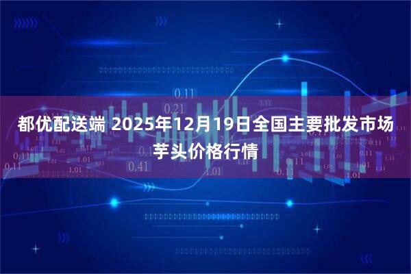 都优配送端 2025年12月19日全国主要批发市场芋头价格行情