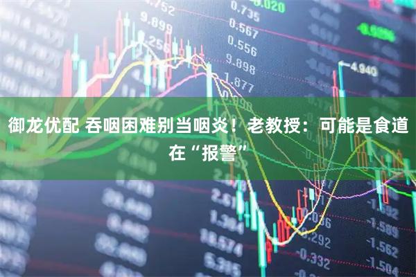 御龙优配 吞咽困难别当咽炎！老教授：可能是食道在“报警”