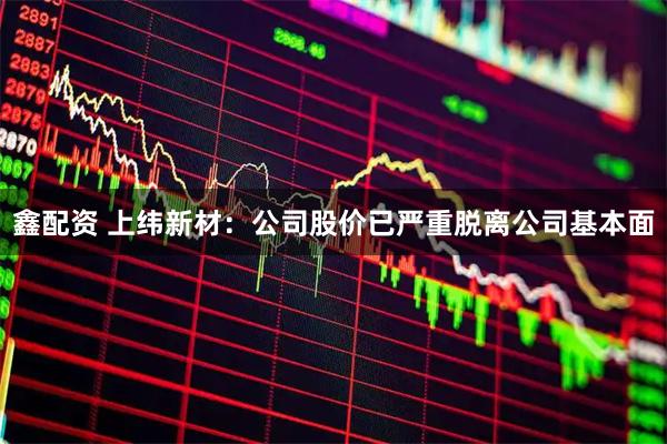 鑫配资 上纬新材：公司股价已严重脱离公司基本面