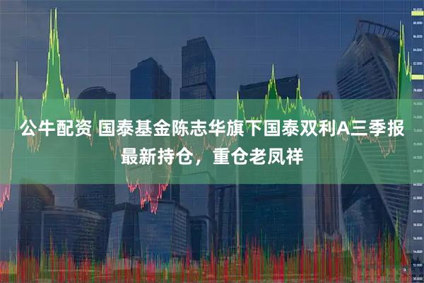 公牛配资 国泰基金陈志华旗下国泰双利A三季报最新持仓，重仓老凤祥