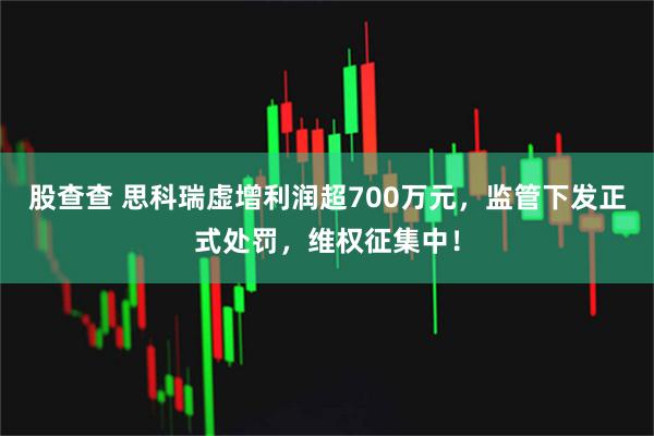 股查查 思科瑞虚增利润超700万元，监管下发正式处罚，维权征集中！