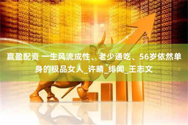 赢盈配资 一生风流成性、老少通吃、56岁依然单身的极品女人_许晴_绯闻_王志文